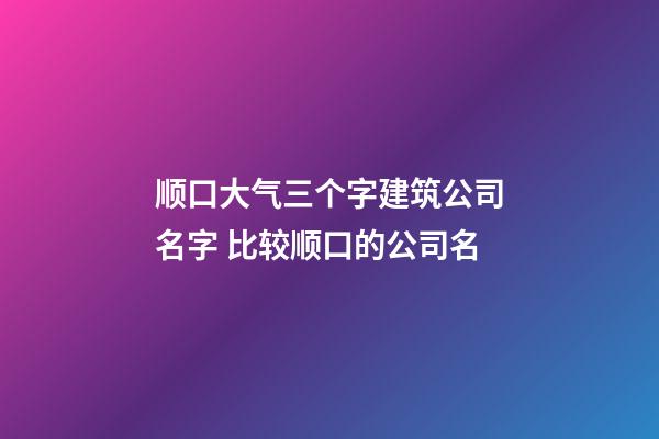 顺口大气三个字建筑公司名字 比较顺口的公司名